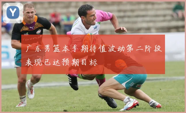 广东男篮本季期待值波动第二阶段表现已达预期目标