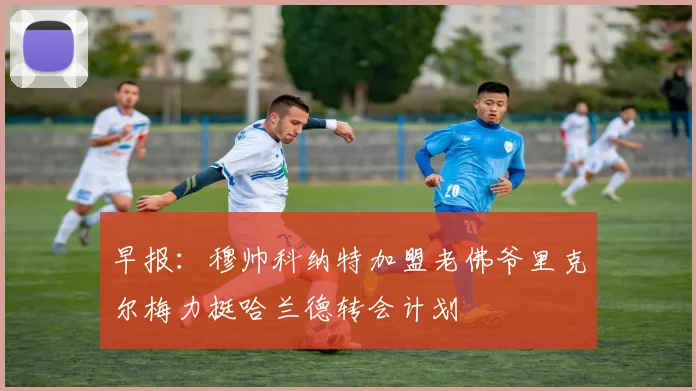 早报：穆帅科纳特加盟老佛爷里克尔梅力挺哈兰德转会计划