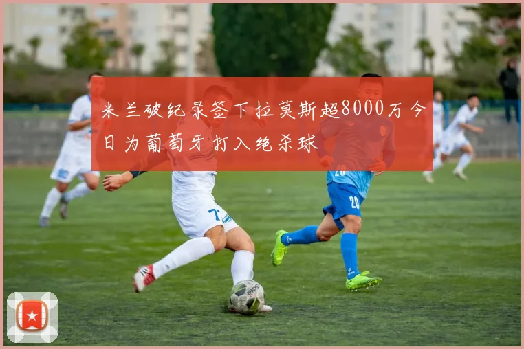米兰破纪录签下拉莫斯超8000万今日为葡萄牙打入绝杀球