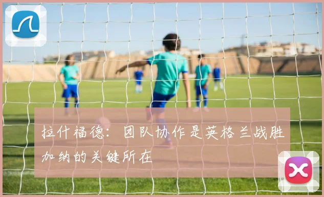 拉什福德：团队协作是英格兰战胜加纳的关键所在