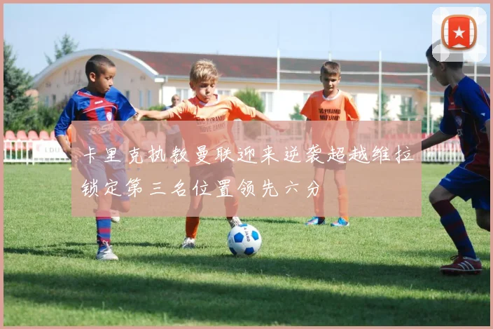 卡里克执教曼联迎来逆袭超越维拉锁定第三名位置领先六分