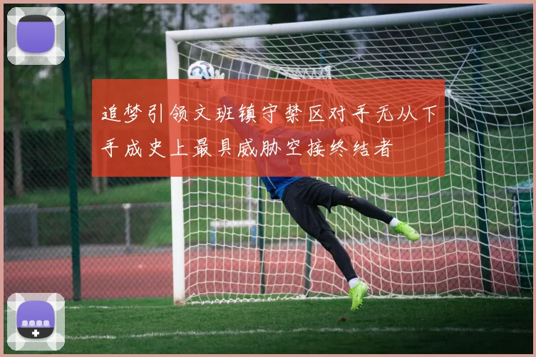 追梦引领文班镇守禁区对手无从下手成史上最具威胁空接终结者
