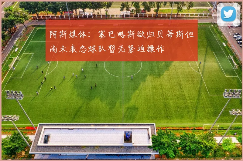 阿斯媒体：塞巴略斯欲归贝蒂斯但尚未表态球队暂无紧迫操作