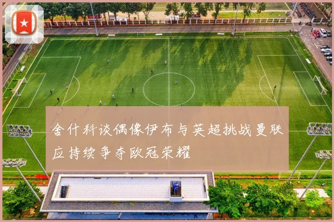 舍什科谈偶像伊布与英超挑战曼联应持续争夺欧冠荣耀