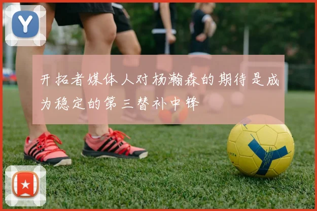开拓者媒体人对杨瀚森的期待是成为稳定的第三替补中锋