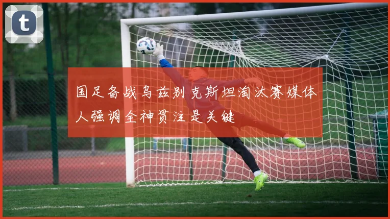 国足备战乌兹别克斯坦淘汰赛媒体人强调全神贯注是关键