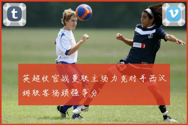 英超收官战曼联主场力克对手西汉姆联客场顽强争分