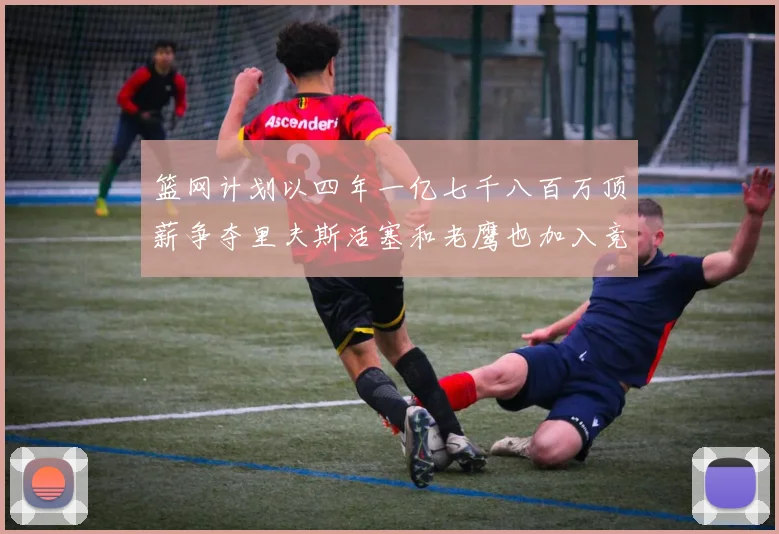 篮网计划以四年一亿七千八百万顶薪争夺里夫斯活塞和老鹰也加入竞标行列