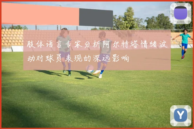 肢体语言专家分析阿尔特塔情绪波动对球员表现的深远影响