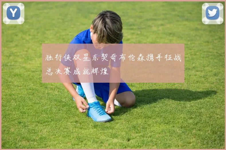 独行侠双星东契奇布伦森携手征战总决赛成就辉煌