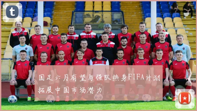 国足六月有望与强队热身FIFA计划拓展中国市场潜力