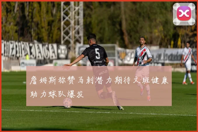 詹姆斯称赞马刺潜力期待文班健康助力球队爆发