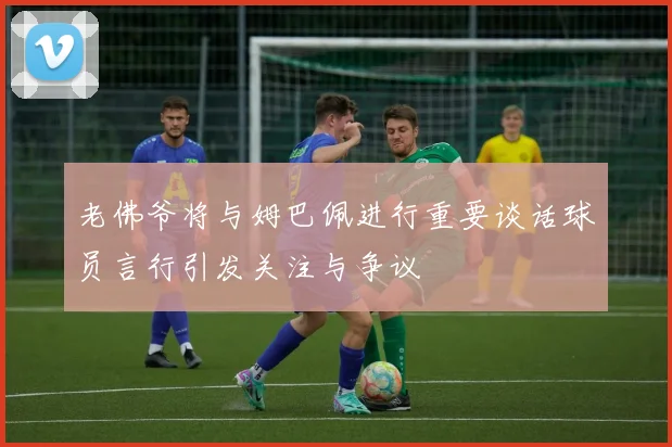 老佛爷将与姆巴佩进行重要谈话球员言行引发关注与争议