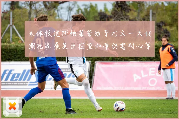 米体报道斯帕莱蒂给予尤文一天假期孔塞桑复出在望加蒂仍需耐心等待
