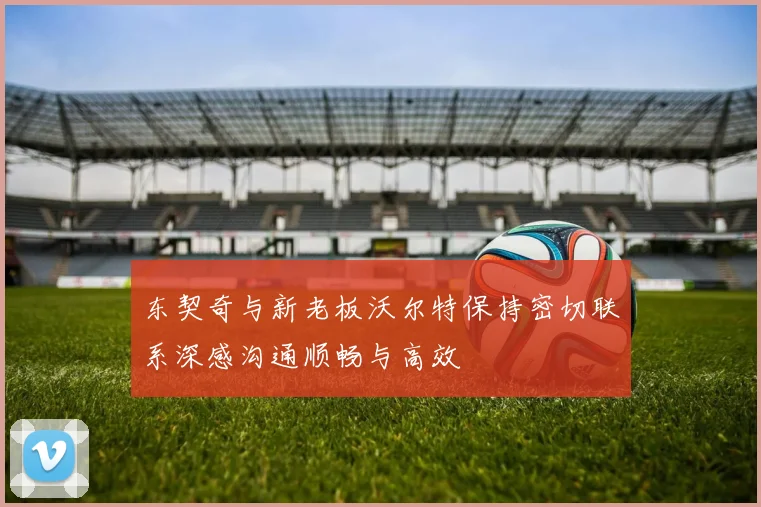 东契奇与新老板沃尔特保持密切联系深感沟通顺畅与高效