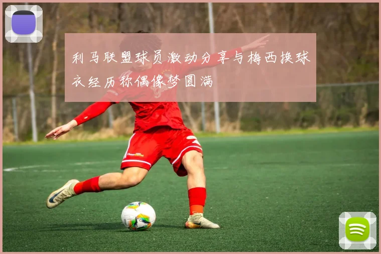利马联盟球员激动分享与梅西换球衣经历称偶像梦圆满