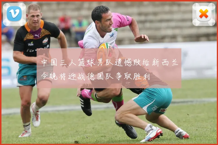 中国三人篮球男队遗憾败给新西兰今晚将迎战德国队争取胜利