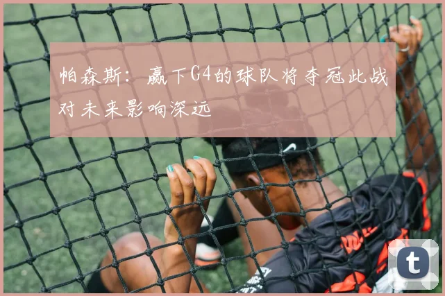 帕森斯：赢下G4的球队将夺冠此战对未来影响深远