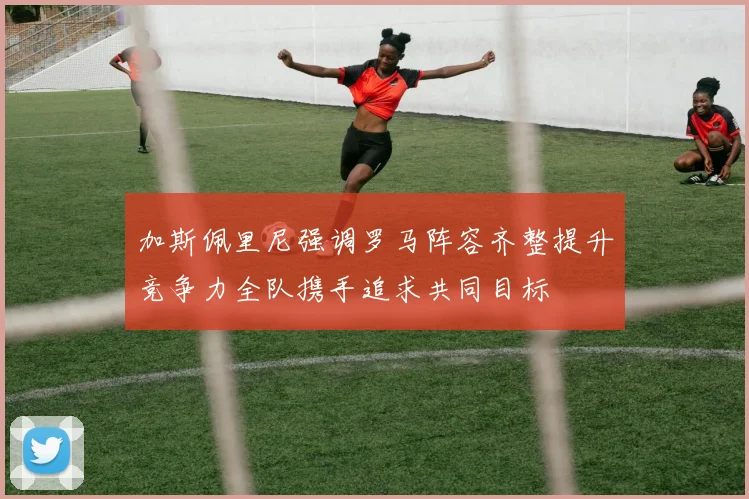 加斯佩里尼强调罗马阵容齐整提升竞争力全队携手追求共同目标