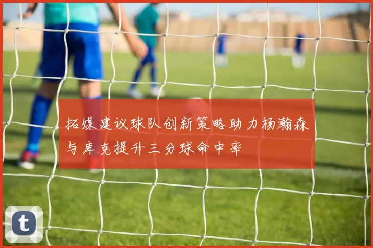 拓媒建议球队创新策略助力杨瀚森与库克提升三分球命中率