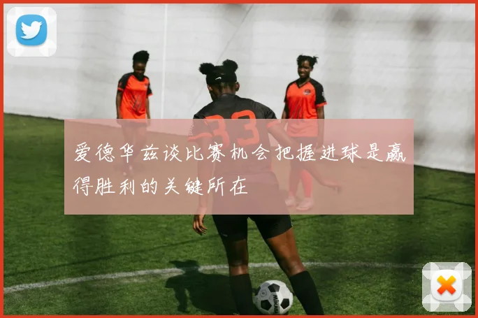 爱德华兹谈比赛机会把握进球是赢得胜利的关键所在