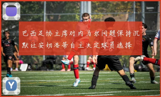 巴西足协主席对内马尔问题保持沉默让安切洛蒂自主决定球员选择