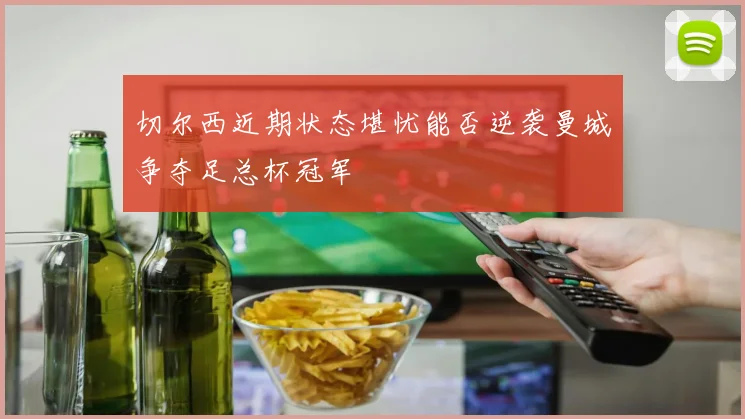 切尔西近期状态堪忧能否逆袭曼城争夺足总杯冠军