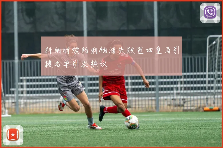 科纳特续约利物浦失败重回皇马引援名单引发热议
